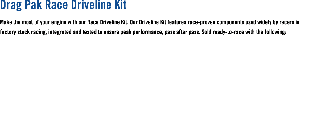 Drag Pak Race Driveline Kit Make the most of your engine with our Race Driveline Kit. Our Driveline Kit features race...