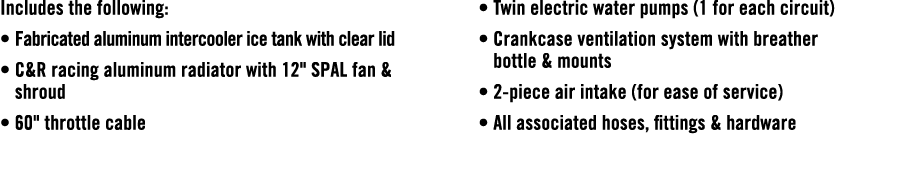 Includes the following: • Fabricated aluminum intercooler ice tank with clear lid • C&R racing aluminum radiator with...