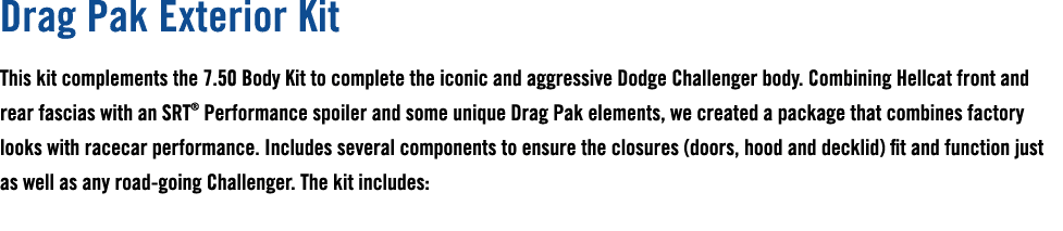 Drag Pak Exterior Kit This kit complements the 7.50 Body Kit to complete the iconic and aggressive Dodge Challenger b...