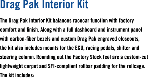 Drag Pak Interior Kit The Drag Pak Interior Kit balances racecar function with factory comfort and finish. Along with...