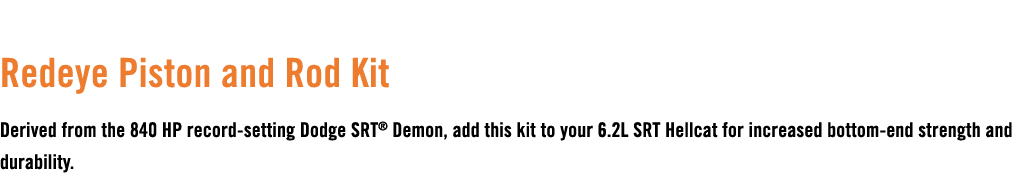  Redeye Piston and Rod Kit Derived from the 840 HP record setting Dodge SRT® Demon, add this kit to your 6.2L SRT Hel...