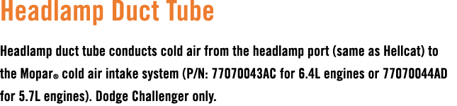 Headlamp Duct Tube Headlamp duct tube conducts cold air from the headlamp port (same as Hellcat) to the Mopar® cold a...