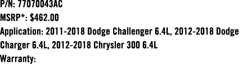 P/N: 77070043AC MSRP*: $462.00 Application: 2011 2018 Dodge Challenger 6.4L, 2012 2018 Dodge Charger 6.4L, 2012 2018 ...