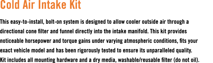 Cold Air Intake Kit This easy to install, bolt on system is designed to allow cooler outside air through a directiona...