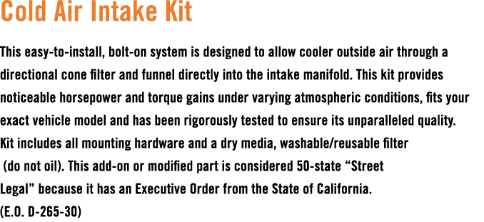 Cold Air Intake Kit This easy to install, bolt on system is designed to allow cooler outside air through a directiona...