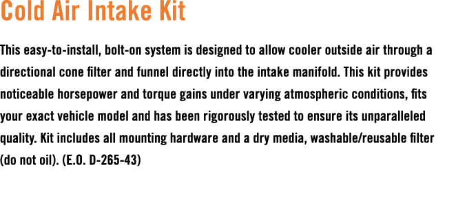 Cold Air Intake Kit This easy to install, bolt on system is designed to allow cooler outside air through a directiona...