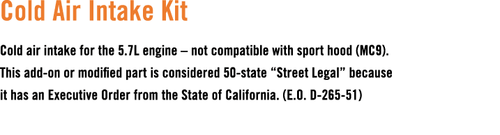 Cold Air Intake Kit Cold air intake for the 5.7L engine – not compatible with sport hood (MC9). This add on or modifi...