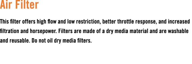 Air Filter This filter offers high flow and low restriction, better throttle response, and increased filtration and h...