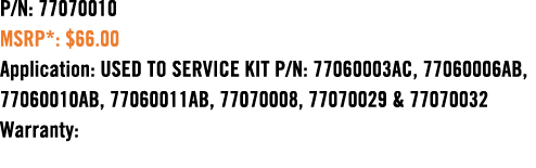 P/N: 77070010 MSRP*: $66.00 Application: USED TO SERVICE KIT P/N: 77060003AC, 77060006AB, 77060010AB, 77060011AB, 770...