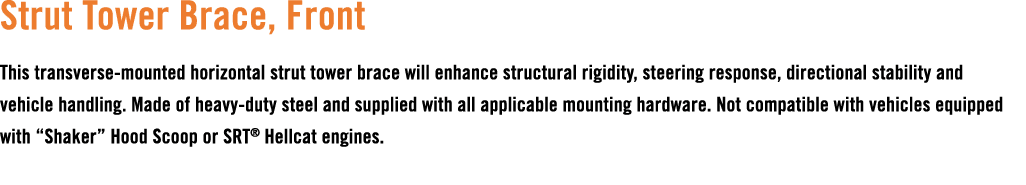 Strut Tower Brace, Front This transverse mounted horizontal strut tower brace will enhance structural rigidity, steer...