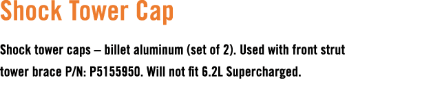 Shock Tower Cap Shock tower caps – billet aluminum (set of 2). Used with front strut tower brace P/N: P5155950. Will ...