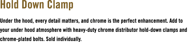 Hold Down Clamp Under the hood, every detail matters, and chrome is the perfect enhancement. Add to your under hood a...