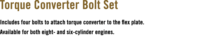 Torque Converter Bolt Set Includes four bolts to attach torque converter to the flex plate. Available for both eight ...