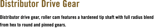 Distributor Drive Gear Distributor drive gear, roller cam features a hardened tip shaft with full radius blend from h...