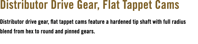 Distributor Drive Gear, Flat Tappet Cams Distributor drive gear, flat tappet cams feature a hardened tip shaft with f...