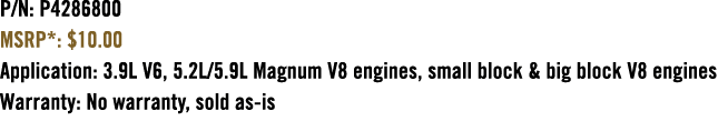 P/N: P4286800 MSRP*: $10.00 Application: 3.9L V6, 5.2L/5.9L Magnum V8 engines, small block & big block V8 engines War...