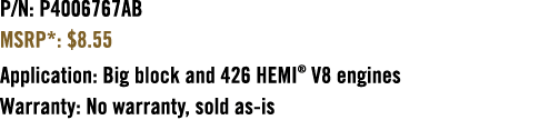 P/N: P4006767AB MSRP*: $8.55 Application: Big block and 426 HEMI® V8 engines Warranty: No warranty, sold as is 