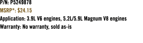 P/N: P5249878 MSRP*: $24.15 Application: 3.9L V6 engines, 5.2L/5.9L Magnum V8 engines Warranty: No warranty, sold as is 