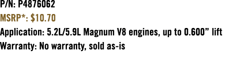 P/N: P4876062 MSRP*: $10.70 Application: 5.2L/5.9L Magnum V8 engines, up to 0.600” lift Warranty: No warranty, sold a...