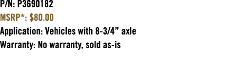 P/N: P3690182 MSRP*: $80.00 Application: Vehicles with 8 3/4” axle Warranty: No warranty, sold as is 