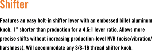 Shifter Features an easy bolt in shifter lever with an embossed billet aluminum knob. 1” shorter than production for ...