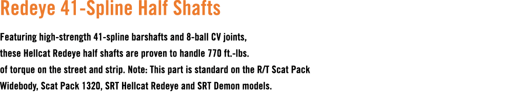 Redeye 41 Spline Half Shafts Featuring high strength 41 spline barshafts and 8 ball CV joints, these Hellcat Redeye h...