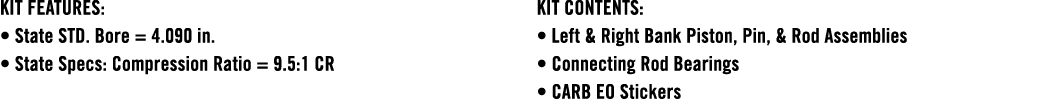 Kit FEATURES: • State STD. Bore = 4.090 in. • State Specs: Compression Ratio = 9.5:1 CR Kit contents: • Left & Right ...